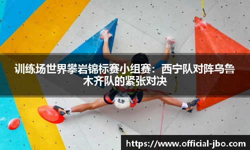 训练场世界攀岩锦标赛小组赛：西宁队对阵乌鲁木齐队的紧张对决